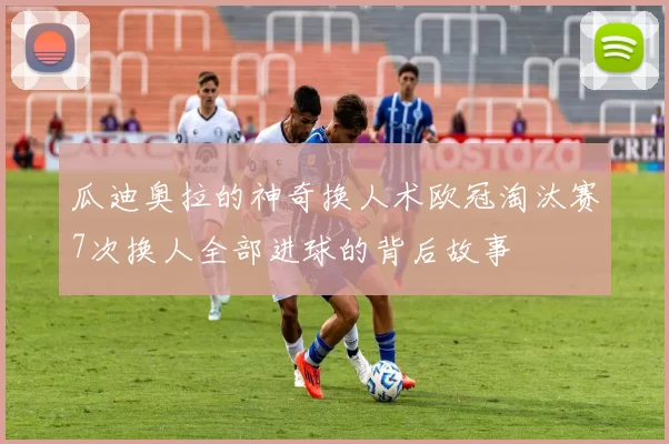 瓜迪奥拉的神奇换人术欧冠淘汰赛7次换人全部进球的背后故事