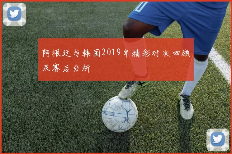 阿根廷与韩国2019年精彩对决回顾及赛后分析