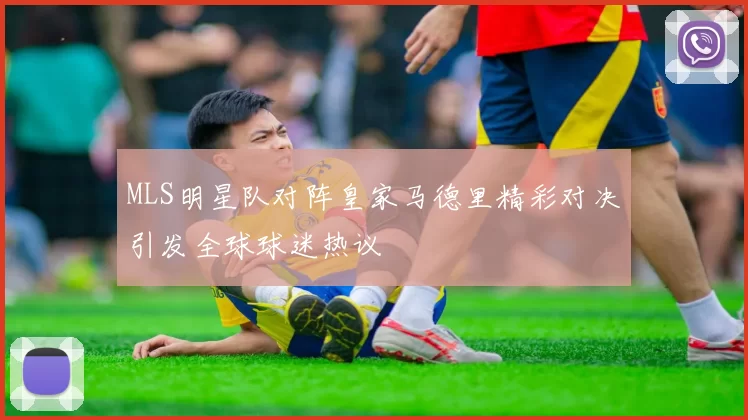 MLS明星队对阵皇家马德里精彩对决引发全球球迷热议